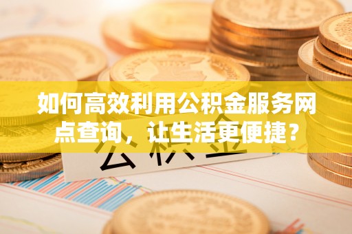 内江如何高效利用公积金服务网点查询，让生活更便捷？