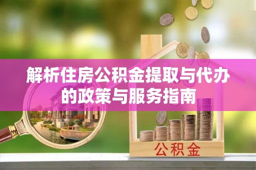 内江解析住房公积金提取与代办的政策与服务指南