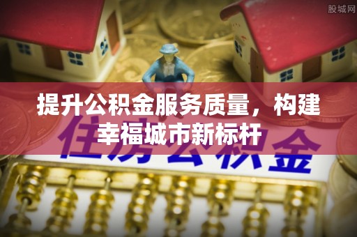 内江提升公积金服务质量，构建幸福城市新标杆
