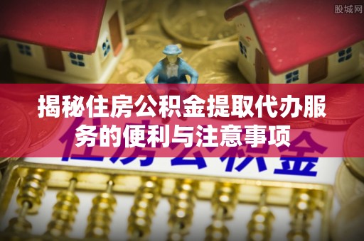 内江揭秘住房公积金提取代办服务的便利与注意事项