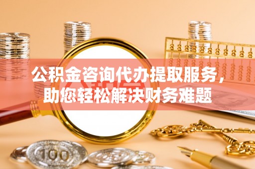内江公积金咨询代办提取服务，助您轻松解决财务难题